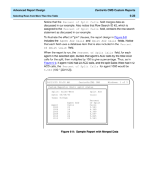 Page 168  Advanced Report Design CentreVu CMS Custom Reports
Selecting Rows from More Than One Table6-28
Notice that the Percent of Split Calls field merges data as 
discussed in our example. Also notice that Row Search ID #2, which is 
assigned to the Percent of Split Calls field, contains the row search 
statement as discussed in our example.
To illustrate the effect of join clauses, the report design in Figure 6-8
 
includes the Agent ACD Calls and Split ACD Calls fields. Notice 
that each field uses a...