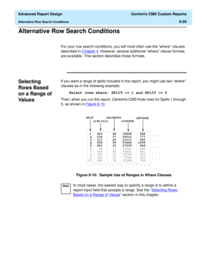 Page 169  Advanced Report Design CentreVu CMS Custom Reports
Alternative Row Search Conditions6-29
Alternative Row Search Conditions6
For your row search conditions, you will most often use the “where” clauses 
described in Chapter 4
. However, several additional “where” clause formats 
are available. This section describes those formats.
Selecting 
Rows Based 
on a Range of 
Val ue s
6
If you want a range of splits included in the report, you might use two “where” 
clauses as in the following example:
Select...