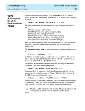 Page 170  Advanced Report Design CentreVu CMS Custom Reports
Alternative Row Search Conditions6-30
Using 
Apostrophes 
for Some 
Database Item 
Val u es
6
Some database items require that, if you hardcode values in a “where” 
clause, you enclose the values in apostrophes (), as shown in the following 
example.
Select rows where: ROW_DATE > 07/01/93
Standard database items whose values you must enclose in apostrophes 
are:
VDN (the value is a VDN number)
EXTENSION (the value is an extension number)
LOGID (the...