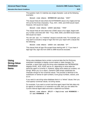 Page 171  Advanced Report Design CentreVu CMS Custom Reports
Alternative Row Search Conditions6-31
The question mark (?) matches any single character. Look at the following 
examples:
Select rows where: EXTENSION matches 444?
This clause finds all rows where the EXTENSION value is four digits and has 
444 as the first three characters. Thus, 4441, 4440, and 4449 would match. 
However, 444 would not match.
Select rows where: LOGID matches ?000
This clause finds all rows where the LOGID value is four digits,...