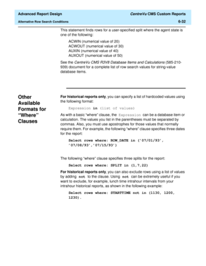 Page 172  Advanced Report Design CentreVu CMS Custom Reports
Alternative Row Search Conditions6-32
This statement finds rows for a user-specified split where the agent state is 
one of the following:
ACWIN (numerical value of 20)
ACWOUT (numerical value of 30)
AUXIN (numerical value of 40)
AUXOUT (numerical value of 50)
See the 
CentreVu CMS R3V8 Database Items and Calculations (585-210-
939) document for a complete list of row search values for string-value 
database items.
Other 
Available 
Formats for...