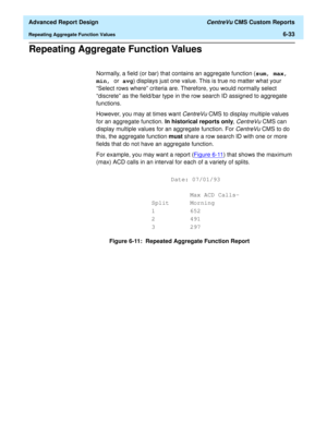 Page 173  Advanced Report Design CentreVu CMS Custom Reports
Repeating Aggregate Function Values6-33
Repeating Aggregate Function Values6
Normally, a field (or bar) that contains an aggregate function (sum, max, 
min, or avg) displays just one value. This is true no matter what your 
“Select rows where” criteria are. Therefore, you would normally select 
“discrete” as the field/bar type in the row search ID assigned to aggregate 
functions.
However, you may at times want 
CentreVu CMS to display multiple values...
