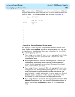 Page 176  Advanced Report Design CentreVu CMS Custom Reports
Repeating Aggregate Function Values6-36
If the hsplit.SPLIT field and the max(hsplit.ACDCALLS) fields were 
assigned different row search IDs (with each ID having identical criteria), the 
report for Splits 1, 2, and 3 would show data as shown in Figure 6-14
:
Figure 6-14:  Sample Display of Group Values
The display of a value only once to represent multiple occurrences of the 
same value is called grouping and can be done only when sum, max, min, 
or...