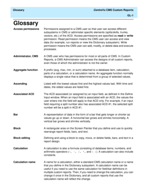 Page 179  Glossary CentreVu CMS Custom Reports
GL-1
Glossary
Access permissionsPermissions assigned to a CMS user so that user can access different 
subsystems in CMS or administer specific elements (splits/skills, trunks, 
vectors, etc.) of the ACD. Access permissions are specified as read or write 
permission. Read permission means the CMS user can access and view 
data (for example, run reports or view the Dictionary subsystem). Write 
permission means the CMS user can add, modify, or delete data and execute...