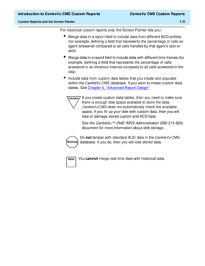 Page 19  Introduction to CentreVu CMS Custom Reports CentreVu CMS Custom Reports
Custom Reports and the Screen Painter1-3
For 
historical custom reports only, the Screen Painter lets you:
lMerge data in a report field to include data from different ACD entities 
(for example, defining a field that represents the percentage of calls an 
agent answered compared to all calls handled by that agents split or 
skill)
lMerge data in a report field to include data with different time frames (for 
example, defining a...