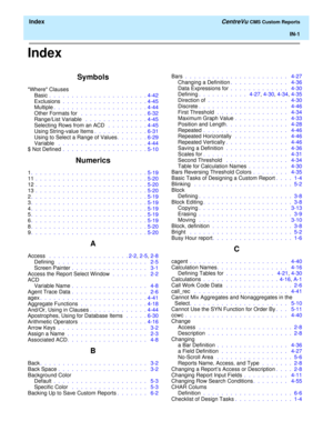 Page 189  Index CentreVu CMS Custom Reports
IN-1
Index
Symbols
Where Clauses
Basic .  .  .  .  .  .  .  .  .  .  .  .  .  .  .  .  .  .  .  .  .  . 4-42
Exclusions .  .  .  .  .  .  .  .  .  .  .  .  .  .  .  .  .  .  . 4-45
Multiple.  .  .  .  .  .  .  .  .  .  .  .  .  .  .  .  .  .  .  .  . 4-44
Other Formats for  .  .  .  .  .  .  .  .  .  .  .  .  .  .  . 6-32
Range/List Variable  .  .  .  .  .  .  .  .  .  .  .  .  .  . 4-45
Selecting Rows from an ACD  .  .  .  .  .  .  .  .  . 4-45
Using String-value...