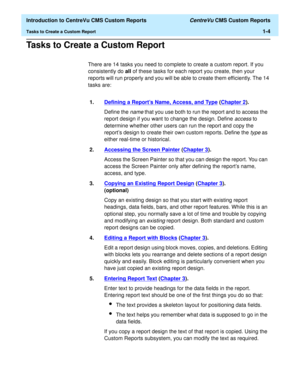 Page 20  Introduction to CentreVu CMS Custom Reports CentreVu CMS Custom Reports
Tasks to Create a Custom Report1-4
Tasks to Create a Custom Report1
There are 14 tasks you need to complete to create a custom report. If you 
consistently do all of these tasks for each report you create, then your 
reports will run properly and you will be able to create them efficiently. The 14 
tasks are:
1.Defining a Reports Name, Access, and Type
 (Chapter 2).
Define the 
name that you use both to run the report and to access...