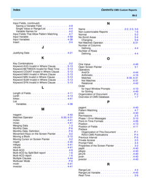 Page 193  Index CentreVu CMS Custom Reports
IN-5
Input Fields, (continued)
Saving a Variable Field  .  .  .  .  .  .  .  .  .  .  .  .  . 4-9
Single Value or Range/List  .  .  .  .  .  .  .  .  .  .  . 4-4
Variable Names for  .  .  .  .  .  .  .  .  .  .  .  .  .  .  . 4-2
Input Fields That Allow Pattern Matching.  .  .  .  .  . 4-7
Input Variable.  .  .  .  .  .  .  .  .  .  .  .  .  .  .  .  .  .  .  4-59
Input Variables .  .  .  .  .  .  .  .  .  .  .  .  .  .  .  .  .  .  4-38
Insert .  .  .  .  .  .  .  ....