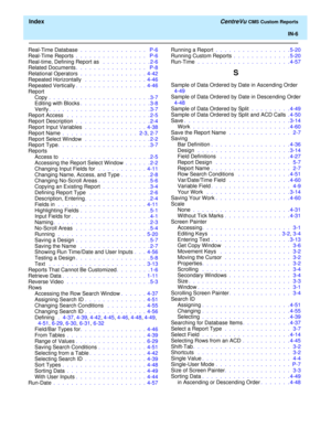 Page 194  Index CentreVu CMS Custom Reports
IN-6
Real-Time Database .  .  .  .  .  .  .  .  .  .  .  .  .  .  .   P-6
Real-Time Reports .  .  .  .  .  .  .  .  .  .  .  .  .  .  .  .   P-6
Real-time, Defining Report as  .  .  .  .  .  .  .  .  .  .  . 2-6
Related Documents.  .  .  .  .  .  .  .  .  .  .  .  .  .  .  .   P-8
Relational Operators .  .  .  .  .  .  .  .  .  .  .  .  .  .  .  4-42
Repeated Horizontally  .  .  .  .  .  .  .  .  .  .  .  .  .  .  4-46
Repeated Vertically.  .  .  .  .  .  .  .  .  .  ....