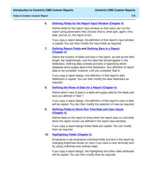 Page 21  Introduction to CentreVu CMS Custom Reports CentreVu CMS Custom Reports
Tasks to Create a Custom Report1-5
6.Defining Fields for the Report Input Window
 (Chapter 4).
Define fields for the report input window so that users can run the 
report using parameters they choose (that is, what split, agent, time, 
date, and so on, the report is for).
If you copy a report design, the definition of that report’s input window 
is copied. You can then modify the input fields as required.
7.Defining Report Fields...