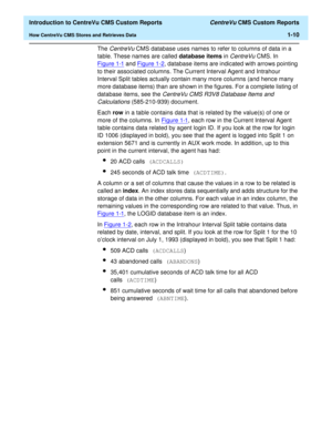 Page 26  Introduction to CentreVu CMS Custom Reports CentreVu CMS Custom Reports
How CentreVu CMS Stores and Retrieves Data1-10
The CentreVu CMS database uses names to refer to columns of data in a 
table. These names are called database items in 
CentreVu CMS. In 
Figure 1-1
 and Figure 1-2, database items are indicated with arrows pointing 
to their associated columns. The Current Interval Agent and Intrahour 
Interval Split tables actually contain many more columns (and hence many 
more database items) than...