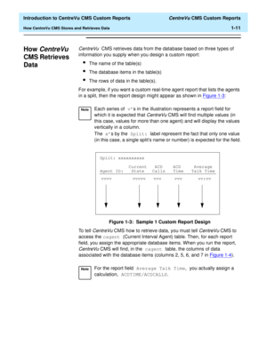 Page 27  Introduction to CentreVu CMS Custom Reports CentreVu CMS Custom Reports
How CentreVu CMS Stores and Retrieves Data1-11
How CentreVu 
CMS Retrieves 
Data
1
CentreVu  CMS retrieves data from the database based on three types of 
information you supply when you design a custom report:
lThe name of the table(s)
lThe database items in the table(s)
lThe rows of data in the table(s).
For example, if you want a custom real-time agent report that lists the agents 
in a split, then the report design might appear...