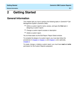 Page 35  Getting Started CentreVu CMS Custom Reports
General Information2-1
2 Getting Started
General Information2
This chapter tells you how to perform the following tasks in CentreVuä Call 
Management System (
CentreVu CMS):
lDefine a custom reports name, access, and type (the first task in 
designing a custom report)
lChange a custom reports access or description
lDelete a custom report.
You do these tasks via the Edit Report: Report Select window. 
To complete the design of a custom report, you must also...