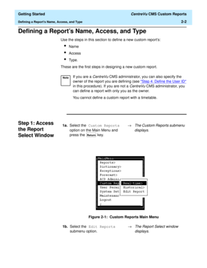 Page 36  Getting Started CentreVu CMS Custom Reports
Defining a Reports Name, Access, and Type2-2
Defining a Reports Name, Access, and Type2
Use the steps in this section to define a new custom reports:
lName
lAccess
lType.
These are the first steps in designing a new custom report.
Step 1: Access 
the Report 
Select Window
2
Figure 2-1:  Custom Reports Main Menu
NoteIf you are a CentreVu CMS administrator, you can also specify the 
owner of the report you are defining (see 
Step 4: Define the User ID 
in this...