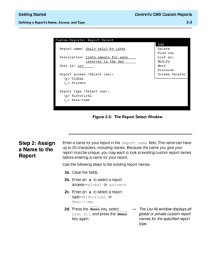Page 37  Getting Started CentreVu CMS Custom Reports
Defining a Reports Name, Access, and Type2-3
Figure 2-2:  The Report Select Window
Step 2: Assign 
a Name to the 
Report
2
Enter a name for your report in the Report name field. The name can have 
up to 20 characters, including blanks. Because the name you give your 
report must be unique, you may want to look at existing custom report names 
before entering a name for your report.
Use the following steps to list existing report names.
2a.Clear the fields....