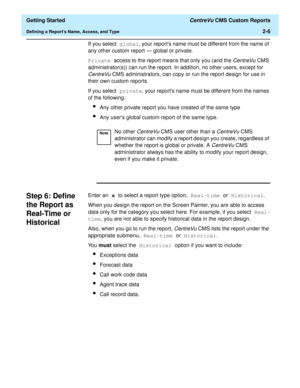 Page 40  Getting Started CentreVu CMS Custom Reports
Defining a Reports Name, Access, and Type2-6
If you select global, your reports name must be different from the name of 
any other custom report — global or private.
Private access to the report means that only you (and the 
CentreVuCMS 
administrator(s)) can run the report. In addition, no other users, except for 
CentreVu CMS administrators, can copy or run the report design for use in 
their own custom reports.
If you select private, your reports name must...