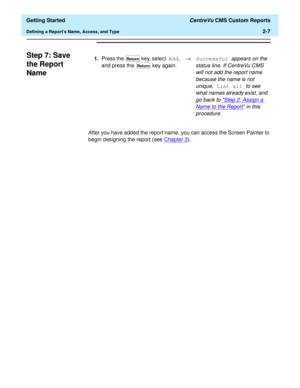 Page 41  Getting Started CentreVu CMS Custom Reports
Defining a Reports Name, Access, and Type2-7
Step 7: Save 
the Report 
Name
2
After you have added the report name, you can access the Screen Painter to 
begin designing the report (see Chapter 3
). 1.Press the   key, select Add, 
and press the   key again.®
Successful appears on the 
status line. If CentreVu CMS 
will not add the report name 
because the name is not 
unique, 
List all to see 
what names already exist, and 
go back to 
Step 2: Assign a 
Name...