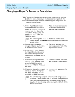 Page 42  Getting Started CentreVu CMS Custom Reports
Changing a Reports Access or Description2-8
Changing a Reports Access or Description2
NoteYou cannot change a reports name, type, or owner once you have 
added the report. Instead, you must create a new report with the 
desired name, type, or owner, and then copy the design of the old 
report to the new report.
1.On the Report Select window, 
complete the fields you wish to 
search on. (Report type is a 
required field for 
CentreVu 
CMS.) Press the   key,...
