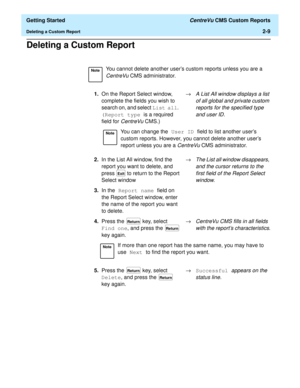 Page 43  Getting Started CentreVu CMS Custom Reports
Deleting a Custom Report2-9
Deleting a Custom Report2
NoteYou cannot delete another users custom reports unless you are a 
CentreVu CMS administrator.
1.On the Report Select window, 
complete the fields you wish to 
search on, and select List all. 
(Report type is a required 
field for 
CentreVuCMS.)®
A List All window displays a list 
of all global and private custom 
reports for the specified type 
and user ID.
NoteYou can change the User ID field to list...