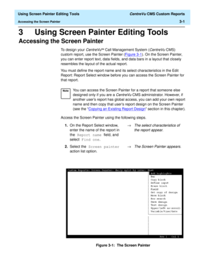 Page 45  Using Screen Painter Editing Tools CentreVu CMS Custom Reports
Accessing the Screen Painter3-1
3 Using Screen Painter Editing Tools
Accessing the Screen Painter3
To design your CentreVuä Call Management System (CentreVu CMS) 
custom report, use the Screen Painter (Figure 3-1
). On the Screen Painter, 
you can enter report text, data fields, and data bars in a layout that closely 
resembles the layout of the actual report.
You must define the report name and its select characteristics in the Edit...