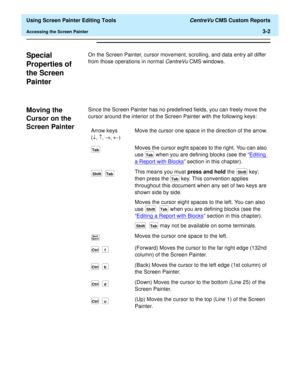 Page 46  Using Screen Painter Editing Tools CentreVu CMS Custom Reports
Accessing the Screen Painter3-2
Special 
Properties of 
the Screen 
Painter
3
On the Screen Painter, cursor movement, scrolling, and data entry all differ 
from those operations in normal 
CentreVu CMS windows.
Moving the 
Cursor on the 
Screen Painter
3
Since the Screen Painter has no predefined fields, you can freely move the 
cursor around the interior of the Screen Painter with the following keys:
Arrow keys
(¯, ­, ®, ¬)Move the cursor...
