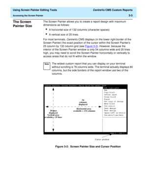 Page 47  Using Screen Painter Editing Tools CentreVu CMS Custom Reports
Accessing the Screen Painter3-3
The Screen 
Painter Size
3
The Screen Painter allows you to create a report design with maximum 
dimensions as follows:
lA horizontal size of 132 columns (character spaces)
lA vertical size of 25 lines.
For most terminals, 
CentreVu CMS displays (in the lower right border of the 
Screen Painter) the exact position of the cursor within the Screen Painters 
25 column by 132 column grid (see Figure 3-2
)....