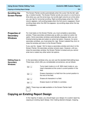 Page 48  Using Screen Painter Editing Tools CentreVu CMS Custom Reports
Copying an Existing Report Design3-4
Scrolling the 
Screen Painter
3
The Screen Painter scrolls automatically when the cursor hits the left, right, 
top, or bottom border. The Screen Painter scrolls one column or one line at a 
time when you use the arrow keys, but scrolls eight columns at a time when 
you use 
 for horizontal scrolling. Right scrolling beeps when the 132nd 
column appears. Left scrolling beeps when the first column...