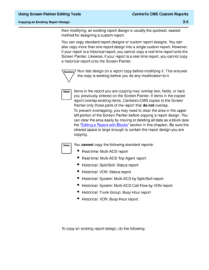 Page 49  Using Screen Painter Editing Tools CentreVu CMS Custom Reports
Copying an Existing Report Design3-5
then modifying, an existing report design is usually the quickest, easiest 
method for designing a custom report.
You can copy standard report designs or custom report designs. You can 
also copy more than one report design into a single custom report. However, 
if your report is a historical report, you cannot copy a real-time report onto the 
Screen Painter. Likewise, if your report is a real-time...