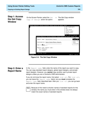 Page 50  Using Screen Painter Editing Tools CentreVu CMS Custom Reports
Copying an Existing Report Design3-6
Step 1: Access 
the Get Copy 
Window
3
Figure 3-3:  The Get Copy Window
Step 2: Enter a 
Report Name
3
In the Report name field, enter the name of the report you want to copy. 
You can copy standard report designs, global report designs, and private 
report designs. However, you cannot copy another users private report 
designs unless you are a 
CentreVu CMS administrator.
If you do not know the report...