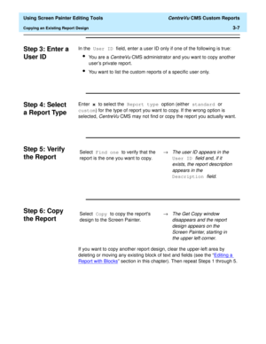 Page 51  Using Screen Painter Editing Tools CentreVu CMS Custom Reports
Copying an Existing Report Design3-7
Step 3: Enter a 
User ID
3
In the User ID field, enter a user ID only if one of the following is true:
lYou are a CentreVu CMS administrator and you want to copy another 
users private report.
lYou want to list the custom reports of a specific user only.
Step 4: Select 
a Report Type
3
Enter x to select the Report type option (either standard or 
custom) for the type of report you want to copy. If the...