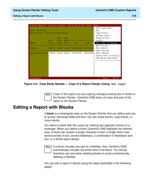 Page 52  Using Screen Painter Editing Tools CentreVu CMS Custom Reports
Editing a Report with Blocks3-8
Figure 3-4:  Case Study Sample — Copy of a Report Design (Using Get copy)
Editing a Report with Blocks3
A block is a rectangular area on the Screen Painter that you define and use 
to quickly rearrange fields and text. You can erase blocks, copy blocks, or 
move blocks.
You define a block with the cursor by marking two opposite corners of a 
rectangle. When you define a block 
CentreVu CMS highlights the...