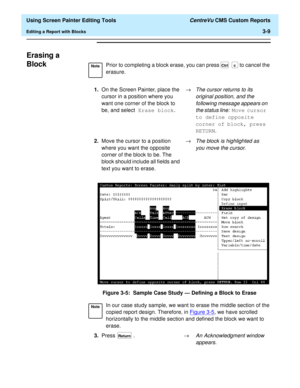 Page 53  Using Screen Painter Editing Tools CentreVu CMS Custom Reports
Editing a Report with Blocks3-9
Erasing a 
Block
3
Figure 3-5:  Sample Case Study — Defining a Block to Erase
NotePrior to completing a block erase, you can press  to cancel the 
erasure.
1.On the Screen Painter, place the 
cursor in a position where you 
want one corner of the block to 
be, and select Erase block.®
The cursor returns to its 
original position, and the 
following message appears on 
the status line:
 Move cursor 
to define...