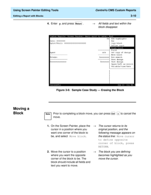 Page 54  Using Screen Painter Editing Tools CentreVu CMS Custom Reports
Editing a Report with Blocks3-10
Figure 3-6:  Sample Case Study — Erasing the Block
Moving a 
Block
3
4.Enter y, and press  . ®All fields and text within the 
block disappear.Return
NotePrior to completing a block move, you can press  to cancel the 
move.
1.On the Screen Painter, place the 
cursor in a position where you 
want one corner of the block to 
be, and select Move block.®
The cursor returns to its 
original position, and the...