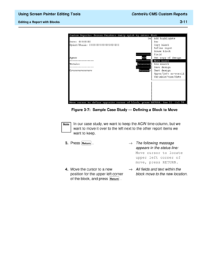 Page 55  Using Screen Painter Editing Tools CentreVu CMS Custom Reports
Editing a Report with Blocks3-11
Figure 3-7:  Sample Case Study — Defining a Block to Move
NoteIn our case study, we want to keep the ACW time column, but we 
want to move it over to the left next to the other report items we 
want to keep.
3.Press .®
The following message 
appears in the status line:
 
Move cursor to locate 
upper left corner of 
move, press RETURN.
4.Move the cursor to a new 
position for the upper left corner 
of the...