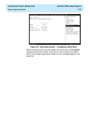 Page 56  Using Screen Painter Editing Tools CentreVu CMS Custom Reports
Editing a Report with Blocks3-12
Figure 3-8:  Case Study Sample — Completing a Block Move
When the block moves to its new location, the blocks text or fields cannot 
overlap any other text or fields. If you do try to move a block to a location 
where it will overlap existing text or fields, an error message displays in the 
status line. 