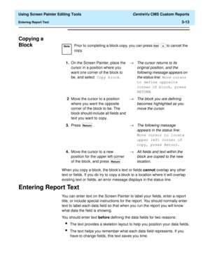 Page 57  Using Screen Painter Editing Tools CentreVu CMS Custom Reports
Entering Report Text3-13
Copying a 
Block
3
When you copy a block, the blocks text or fields cannot overlap any other 
text or fields. If you do try to copy a block to a location where it will overlap 
existing text or fields, an error message displays in the status line.
Entering Report Text3
You can enter text on the Screen Painter to label your fields, enter a report 
title, or include special instructions for the report. You should...