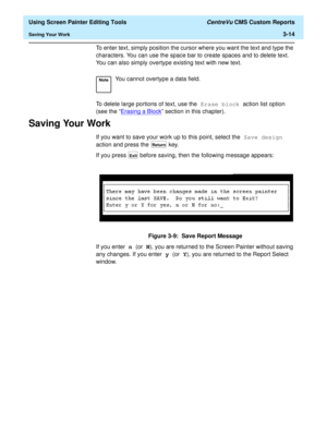 Page 58  Using Screen Painter Editing Tools CentreVu CMS Custom Reports
Saving Your Work3-14
To enter text, simply position the cursor where you want the text and type the 
characters. You can use the space bar to create spaces and to delete text. 
You can also simply overtype existing text with new text.
To delete large portions of text, use the Erase block action list option 
(see the “Erasing a Block
” section in this chapter).
Saving Your Work3
If you want to save your work up to this point, select the Save...