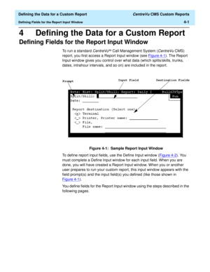 Page 59  Defining the Data for a Custom Report CentreVu CMS Custom Reports
Defining Fields for the Report Input Window4-1
4 Defining the Data for a Custom Report
Defining Fields for the Report Input Window4
To run a standard CentreVuä Call Management System (CentreVu CMS) 
report, you first access a Report Input window (see Figure 4-1
). The Report 
Input window gives you control over what data (which splits/skills, trunks, 
dates, intrahour intervals, and so on) are included in the report.
Figure 4-1:  Sample...