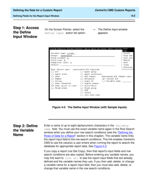 Page 60  Defining the Data for a Custom Report CentreVu CMS Custom Reports
Defining Fields for the Report Input Window4-2
Step 1: Access 
the Define 
Input Window
4
Figure 4-2:  The Define Input Window (with Sample Inputs)
Step 2: Define 
the Variable 
Name
4
Enter a name of up to eight alphanumeric characters in the Variable 
name field. You must use this exact variable name again in the Row Search 
window when you define your row search conditions (see the “Defining the 
Rows of Data for a Report” section in...