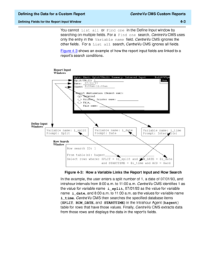 Page 61  Defining the Data for a Custom Report CentreVu CMS Custom Reports
Defining Fields for the Report Input Window4-3
You cannot List all or Find one in the Define Input window by 
searching on multiple fields. For a Find one search, 
CentreVu CMS uses 
only the entry in the Variable name field. 
CentreVu CMS ignores the 
other fields. For a List all search, 
CentreVu CMS ignores all fields.
Figure 4-3
 shows an example of how the report input fields are linked to a 
reports search conditions.
Figure 4-3:...