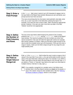 Page 62  Defining the Data for a Custom Report CentreVu CMS Custom Reports
Defining Fields for the Report Input Window4-4
Step 3: Enter a 
Field Prompt
4
In the Prompt field, enter a name of up to 50 characters to appear next to 
the input field on the Report Input window. Because you can use blanks, your 
prompt can be more than one word.
This name should describe the information (what split/skill, what date, what 
time, etc.) a user must enter in the field when ordering the report. For 
example, if you want...