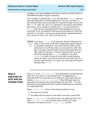 Page 66  Defining the Data for a Custom Report CentreVu CMS Custom Reports
Defining Fields for the Report Input Window4-8
In addition, any custom database items that you define as CHAR columns in 
INFORMIX also allow this type of searching.
As an example of matching with *, if an input field were a String type and 
were associated with the LOGID database item, the user could enter 1*, 
and 
CentreVu CMS would include data for all agents with login IDs that start 
with 1 (1, 10, 1238, 190, and so on, depending...