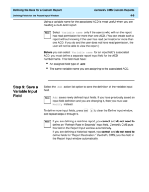 Page 67  Defining the Data for a Custom Report CentreVu CMS Custom Reports
Defining Fields for the Report Input Window4-9
Using a variable name for the associated ACD is most useful when you are 
creating a multi-ACD report. 
Before you can select Variable name for an input fields associated 
ACD, you must define a separate report input field for the ACD 
number/name. This field must have: 
lAn assigned field type of ACD
lThe same variable name you are assigning to the associated ACD.
Step 9: Save a 
Variable...