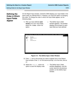 Page 68  Defining the Data for a Custom Report CentreVu CMS Custom Reports
Defining Fields for the Report Input Window4-10
Defining the 
Order in Which 
Input Fields 
Appear
4
On the Report Input window, CentreVu CMS displays your input fields in the 
same order you defined them in. However, you have the option of changing 
this order. To change the order in which the input fields appear, do the 
following steps.
Figure 4-4:  The Define Input: Order Window 1.After you have defined (and 
saved) all of your input...