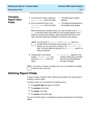 Page 69  Defining the Data for a Custom Report CentreVu CMS Custom Reports
Defining Report Fields4-11
Changing 
Report Input 
Fields
4
Defining Report Fields4
A report consists of fields of data. Defining those fields is the central task of 
creating a custom report.
To define a field, you must specify the following items:
lThe specific data that goes in the field.
lThe position of the field
lThe length of the field
lThe format of the fields data
You do all of these tasks in a predefined sequence described in...