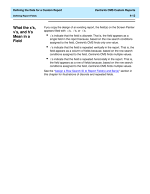 Page 70  Defining the Data for a Custom Report CentreVu CMS Custom Reports
Defining Report Fields4-12
What the xs, 
vs, and hs 
Mean in a 
Field
4
If you copy the design of an existing report, the field(s) on the Screen Painter 
appears filled with xs, vs, or hs.
lxs indicate that the field is discrete. That is, the field appears as a 
single field in the report because, based on the row search conditions 
assigned to the field, 
CentreVu CMS finds only one value.
lvs indicate that the field is repeated...