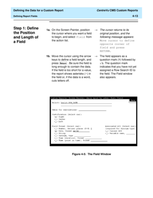 Page 71  Defining the Data for a Custom Report CentreVu CMS Custom Reports
Defining Report Fields4-13
Step 1: Define 
the Position 
and Length of 
a Field
4
Figure 4-5:  The Field Window 1a.On the Screen Painter, position 
the cursor where you want a field 
to begin, and select Field from 
the action list.®
The cursor returns to its 
original position, and the 
following message appears
: 
Move cursor to define 
opposite corner of 
field and press 
RETURN.
1b.Move the cursor using the arrow 
keys to define a...