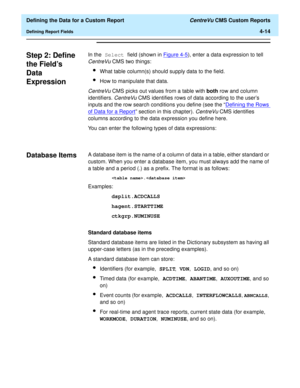 Page 72  Defining the Data for a Custom Report CentreVu CMS Custom Reports
Defining Report Fields4-14
Step 2: Define 
the Fields 
Data 
Expression
4
In the Select field (shown in Figure 4-5), enter a data expression to tell 
CentreVu CMS two things:
lWhat table column(s) should supply data to the field.
lHow to manipulate that data.
CentreVu CMS picks out values from a table with both row and column 
identifiers. 
CentreVu CMS identifies rows of data according to the users 
inputs and the row search conditions...