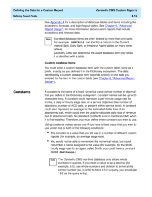 Page 73  Defining the Data for a Custom Report CentreVu CMS Custom Reports
Defining Report Fields4-15
See Appendix A
 for a description of database tables and items including the 
exceptions, forecast, and login/logout tables. See Chapter 6, Advanced 
Report Design, for more information about custom reports that include 
exceptions and forecast data.
Custom database items
You must enter a custom database item, with the custom table name as a 
prefix, exactly as you defined it in the Dictionary subsystem. The...