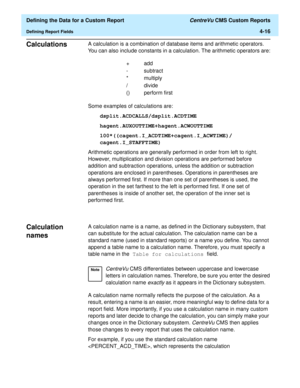 Page 74  Defining the Data for a Custom Report CentreVu CMS Custom Reports
Defining Report Fields4-16
Calculations4A calculation is a combination of database items and arithmetic operators. 
You can also include constants in a calculation. The arithmetic operators are:
Some examples of calculations are:
dsplit.ACDCALLS/dsplit.ACDTIME
hagent.AUXOUTTIME+hagent.ACWOUTTIME
100*((cagent.I_ACDTIME+cagent.I_ACWTIME)/
cagent.I_STAFFTIME)
Arithmetic operations are generally performed in order from left to right....